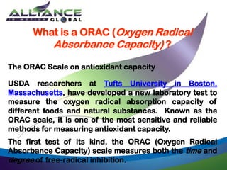 What is a ORAC (Oxygen Radical
Absorbance Capacity) ?
The ORAC Scale on antioxidant capacity
USDA researchers at Tufts University in Boston,
Massachusetts, have developed a new laboratory test to
measure the oxygen radical absorption capacity of
different foods and natural substances. Known as the
ORAC scale, it is one of the most sensitive and reliable
methods for measuring antioxidant capacity.
The first test of its kind, the ORAC (Oxygen Radical
Absorbance Capacity) scale measures both the time and
degree of free-radical inhibition.
 