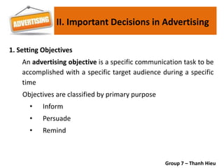 1. Setting Objectives
An advertising objective is a specific communication task to be
accomplished with a specific target audience during a specific
time
Objectives are classified by primary purpose
• Inform
• Persuade
• Remind
II. Important Decisions in Advertising
Group 7 – Thanh Hieu
 