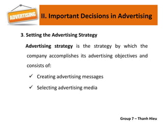 3. Setting the Advertising Strategy
Advertising strategy is the strategy by which the
company accomplishes its advertising objectives and
consists of:
 Creating advertising messages
 Selecting advertising media
Group 7 – Thanh Hieu
II. Important Decisions in Advertising
 