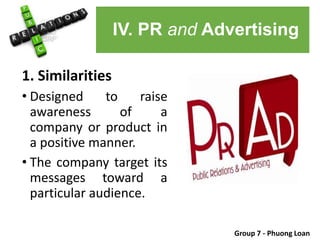 1. Similarities
• Designed to raise
awareness of a
company or product in
a positive manner.
• The company target its
messages toward a
particular audience.
Group 7 - Phuong Loan
IV. PR and Advertising
 