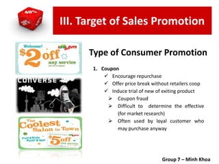 Type of Consumer Promotion
1. Coupon
 Encourage repurchase
 Offer price break without retailers coop
 Induce trial of new of exiting product
 Coupon fraud
 Difficult to determine the effective
(for market research)
 Often used by loyal customer who
may purchase anyway
Group 7 – Minh Khoa
III. Target of Sales Promotion
 