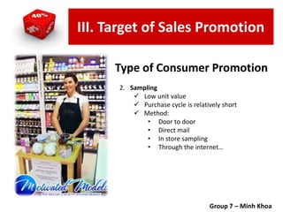 2. Sampling
 Low unit value
 Purchase cycle is relatively short
 Method:
• Door to door
• Direct mail
• In store sampling
• Through the internet…
Group 7 – Minh Khoa
Type of Consumer Promotion
III. Target of Sales Promotion
 