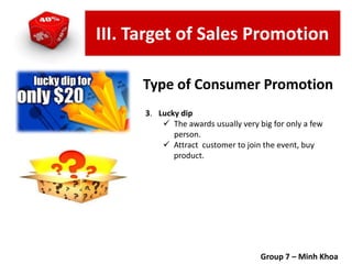3. Lucky dip
 The awards usually very big for only a few
person.
 Attract customer to join the event, buy
product.
Group 7 – Minh Khoa
Type of Consumer Promotion
III. Target of Sales Promotion
 
