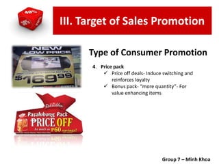 4. Price pack
 Price off deals- Induce switching and
reinforces loyalty
 Bonus pack- “more quantity”- For
value enhancing items
Group 7 – Minh Khoa
Type of Consumer Promotion
III. Target of Sales Promotion
 