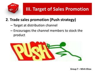 2. Trade sales promotion (Push strategy)
– Target at distribution channel
– Encourages the channel members to stock the
product
Group 7 – Minh Khoa
III. Target of Sales Promotion
 