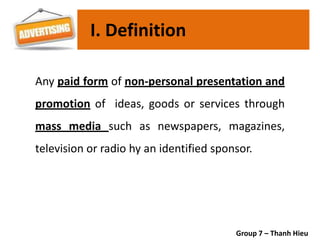 Any paid form of non-personal presentation and
promotion of ideas, goods or services through
mass media such as newspapers, magazines,
television or radio hy an identified sponsor.
I. Definition
Group 7 – Thanh Hieu
 