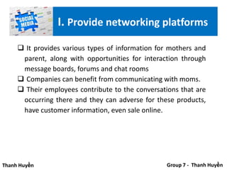  It provides various types of information for mothers and
parent, along with opportunities for interaction through
message boards, forums and chat rooms
 Companies can benefit from communicating with moms.
 Their employees contribute to the conversations that are
occurring there and they can adverse for these products,
have customer information, even sale online.
Thanh Huyền Group 7 - Thanh Huyền
I. Provide networking platforms
 