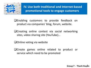 Enabling customers to provide feedback on
product via companies’ blog, forum, website.
Creating online contest via social networking
sites, video sharing site (YouTube)…
Online voting via website
Create games online related to product or
service which need to be promoted
Group 7 - Thanh Huyền
IV. Use both traditional and Internet-based
promotional tools to engage customers
 