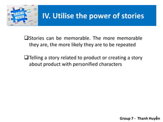 Stories can be memorable. The more memorable
they are, the more likely they are to be repeated
Telling a story related to product or creating a story
about product with personified characters
Group 7 - Thanh Huyền
IV. Utilise the power of stories
 