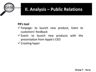 Group 7 - Ka Ly
II. Analysis – Public Relations
PR’s tool
 Fanpage: to launch new product, listen to
customers’ feedback
 Event: to launch new products with the
presentation from Apple’s CEO
 Creating hyper
 