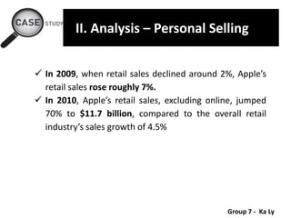 Group 7 - Ka Ly
II. Analysis – Personal Selling
 In 2009, when retail sales declined around 2%, Apple’s
retail sales rose roughly 7%.
 In 2010, Apple’s retail sales, excluding online, jumped
70% to $11.7 billion, compared to the overall retail
industry’s sales growth of 4.5%
 