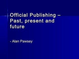 Official Publishing –Official Publishing –
Past, present andPast, present and
futurefuture
- Alan Pawsey- Alan Pawsey
 