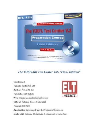 The TOEFL(R) Test Center V.2 : “Final Edition”


Version: 2.O

Private Build: FLD, UES

Author: Tech. & TC. Sam

Publisher: ELT Website

Web: http://www.facebook.com/eltwebsite

Official Release Date: October 2010

Format: DVD-ROM

Application developed by S & A Professional Systems.Inc.

Made with Autoplay Media Studio 9, a trademark of Indigo Rose
 