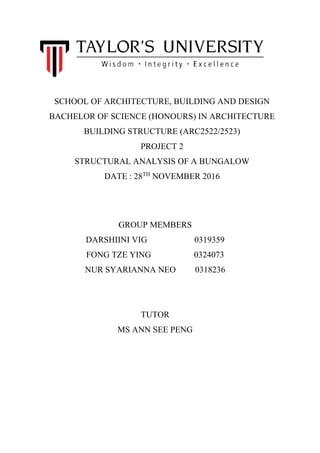 SCHOOL OF ARCHITECTURE, BUILDING AND DESIGN
BACHELOR OF SCIENCE (HONOURS) IN ARCHITECTURE
BUILDING STRUCTURE (ARC2522/2523)
PROJECT 2
STRUCTURAL ANALYSIS OF A BUNGALOW
DATE : 28TH
NOVEMBER 2016
GROUP MEMBERS
DARSHIINI VIG 0319359
FONG TZE YING 0324073
NUR SYARIANNA NEO 0318236
TUTOR
MS ANN SEE PENG
 