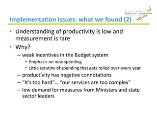 Implementation issues: what we found (2)
• Understanding of productivity is low and
measurement is rare
• Why?
– weak incentives in the Budget system
• Emphasis on new spending
• Little scrutiny of spending that gets rolled over every year
– productivity has negative connotations
– “It’s too hard”… “our services are too complex”
– low demand for measures from Ministers and state
sector leaders
 