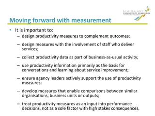 Moving forward with measurement
• It is important to:
– design productivity measures to complement outcomes;
– design measures with the involvement of staff who deliver
services;
– collect productivity data as part of business-as-usual activity;
– use productivity information primarily as the basis for
conversations and learning about service improvement;
– ensure agency leaders actively support the use of productivity
measures;
– develop measures that enable comparisons between similar
organisations, business units or outputs;
– treat productivity measures as an input into performance
decisions, not as a sole factor with high stakes consequences.
 