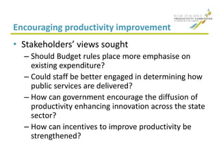 Encouraging productivity improvement
• Stakeholders’ views sought
– Should Budget rules place more emphasise on
existing expenditure?
– Could staff be better engaged in determining how
public services are delivered?
– How can government encourage the diffusion of
productivity enhancing innovation across the state
sector?
– How can incentives to improve productivity be
strengthened?
 