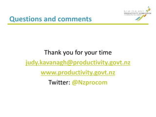 Questions and comments
Thank you for your time
judy.kavanagh@productivity.govt.nz
www.productivity.govt.nz
Twitter: @Nzprocom
 