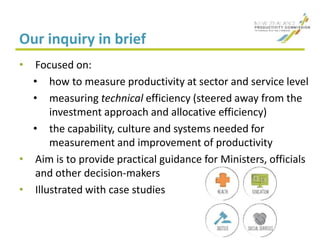 Our inquiry in brief
• Focused on:
• how to measure productivity at sector and service level
• measuring technical efficiency (steered away from the
investment approach and allocative efficiency)
• the capability, culture and systems needed for
measurement and improvement of productivity
• Aim is to provide practical guidance for Ministers, officials
and other decision-makers
• Illustrated with case studies
 