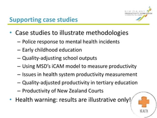 Supporting case studies
• Case studies to illustrate methodologies
– Police response to mental health incidents
– Early childhood education
– Quality-adjusting school outputs
– Using MSD’s iCAM model to measure productivity
– Issues in health system productivity measurement
– Quality-adjusted productivity in tertiary education
– Productivity of New Zealand Courts
• Health warning: results are illustrative only!
 