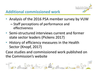 Additional commissioned work
• Analysis of the 2016 PSA member survey by VUW
– Staff perceptions of performance and
effectiveness
• Semi-structured interviews current and former
state sector leaders (Pickens 2017)
• History of efficiency measures in the Health
Sector (Knopf, 2017)
Case studies and commissioned work published on
the Commission’s website
 