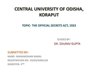 CENTRAL UNIVERSITY OF ODISHA,
KORAPUT
TOPIC- THE OFFICIAL SECRETS ACT, 1923
GUIDED BY:-
DR. SOURAV GUPTA
SUBMITTED BY:-
NAME- MANAMOHAN SAMAL
REGISTRATION NO- 19/03/DJMC/03
SEMESTER- 2ND
 