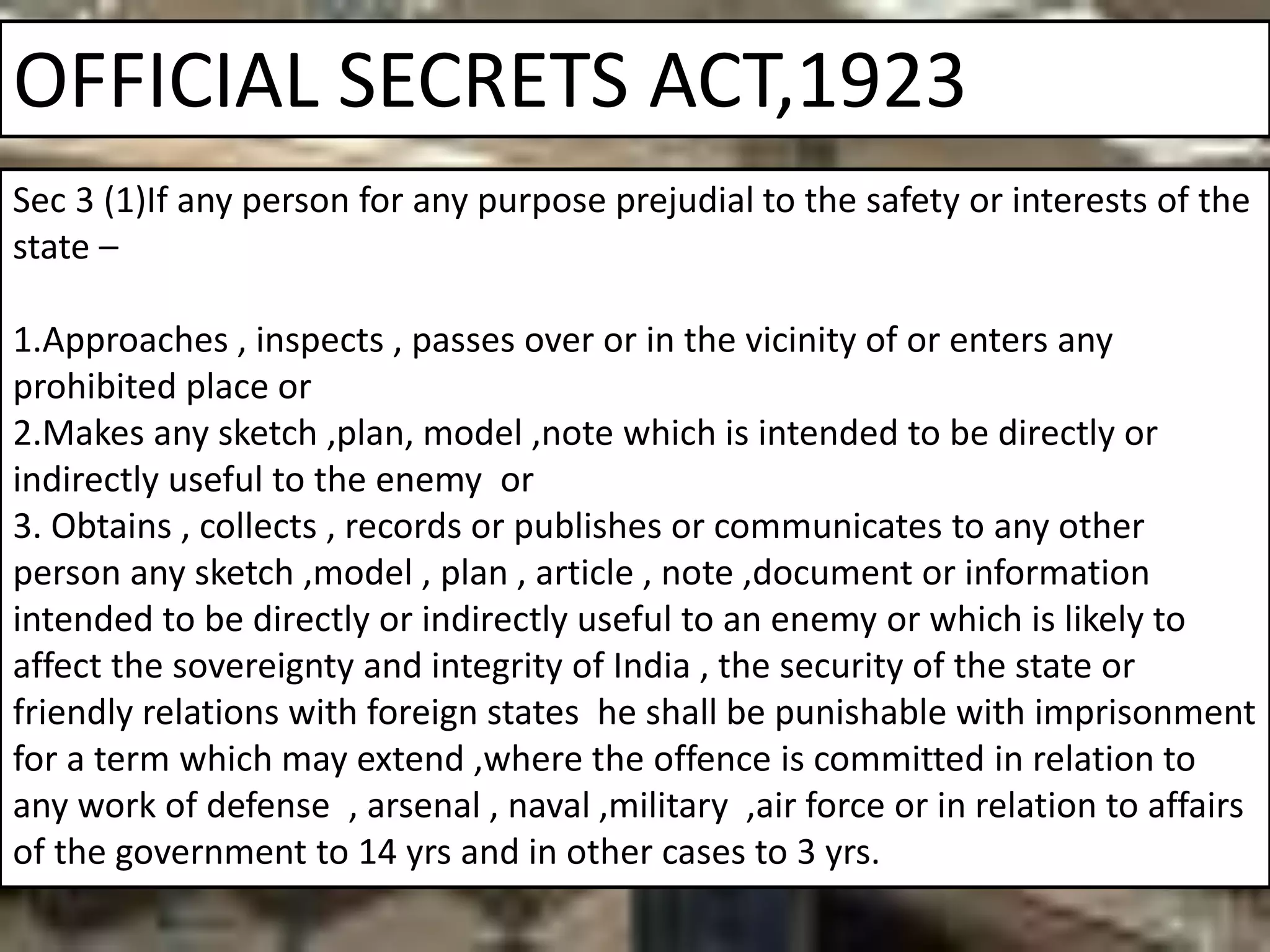 OFFICIAL SECRETS ACT,1923
Sec 3 (1)If any person for any purpose prejudial to the safety or interests of the
state –
1.Approaches , inspects , passes over or in the vicinity of or enters any
prohibited place or
2.Makes any sketch ,plan, model ,note which is intended to be directly or
indirectly useful to the enemy or
3. Obtains , collects , records or publishes or communicates to any other
person any sketch ,model , plan , article , note ,document or information
intended to be directly or indirectly useful to an enemy or which is likely to
affect the sovereignty and integrity of India , the security of the state or
friendly relations with foreign states he shall be punishable with imprisonment
for a term which may extend ,where the offence is committed in relation to
any work of defense , arsenal , naval ,military ,air force or in relation to affairs
of the government to 14 yrs and in other cases to 3 yrs.
 