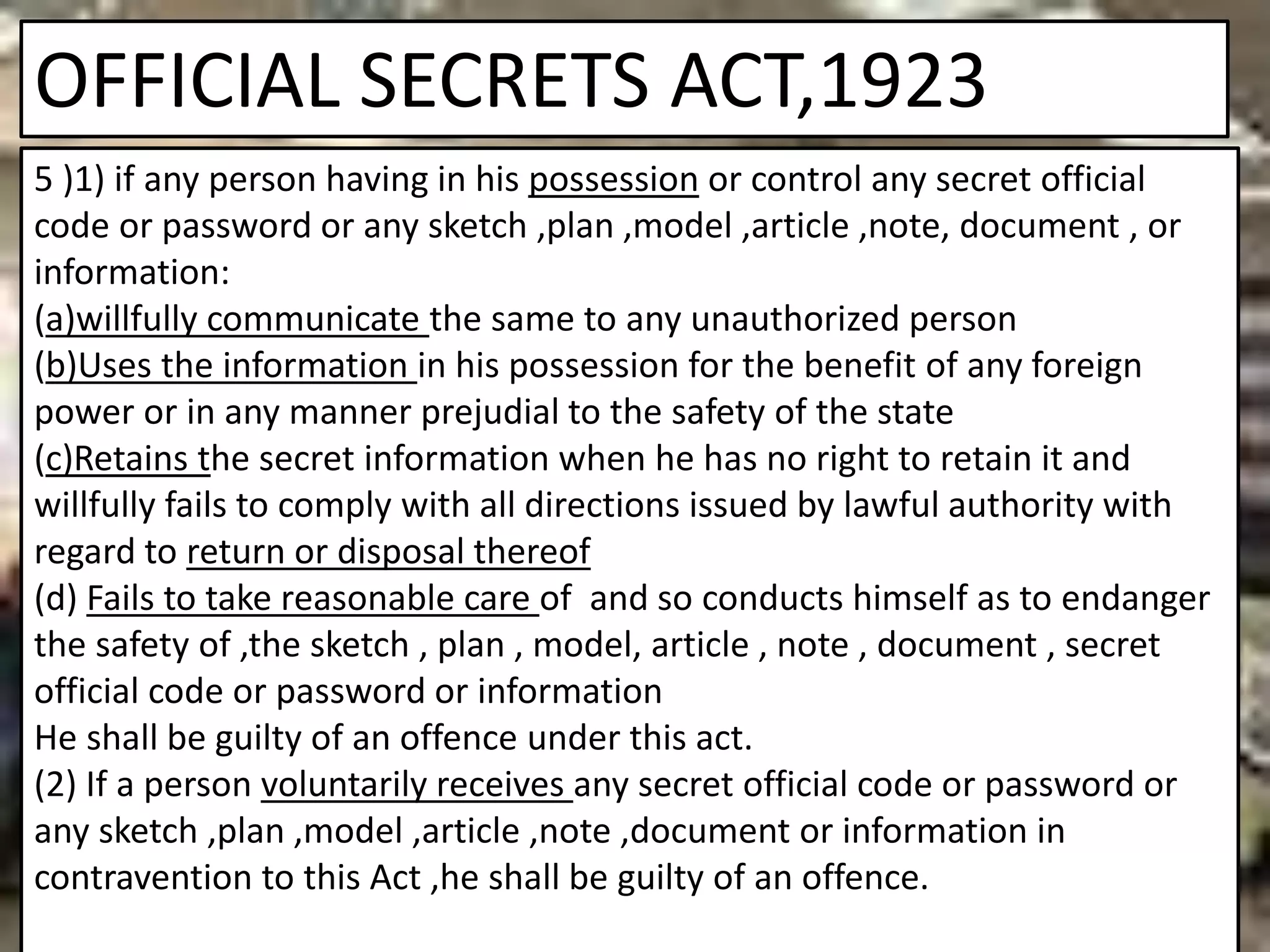 OFFICIAL SECRETS ACT,1923
5 )1) if any person having in his possession or control any secret official
code or password or any sketch ,plan ,model ,article ,note, document , or
information:
(a)willfully communicate the same to any unauthorized person
(b)Uses the information in his possession for the benefit of any foreign
power or in any manner prejudial to the safety of the state
(c)Retains the secret information when he has no right to retain it and
willfully fails to comply with all directions issued by lawful authority with
regard to return or disposal thereof
(d) Fails to take reasonable care of and so conducts himself as to endanger
the safety of ,the sketch , plan , model, article , note , document , secret
official code or password or information
He shall be guilty of an offence under this act.
(2) If a person voluntarily receives any secret official code or password or
any sketch ,plan ,model ,article ,note ,document or information in
contravention to this Act ,he shall be guilty of an offence.
 