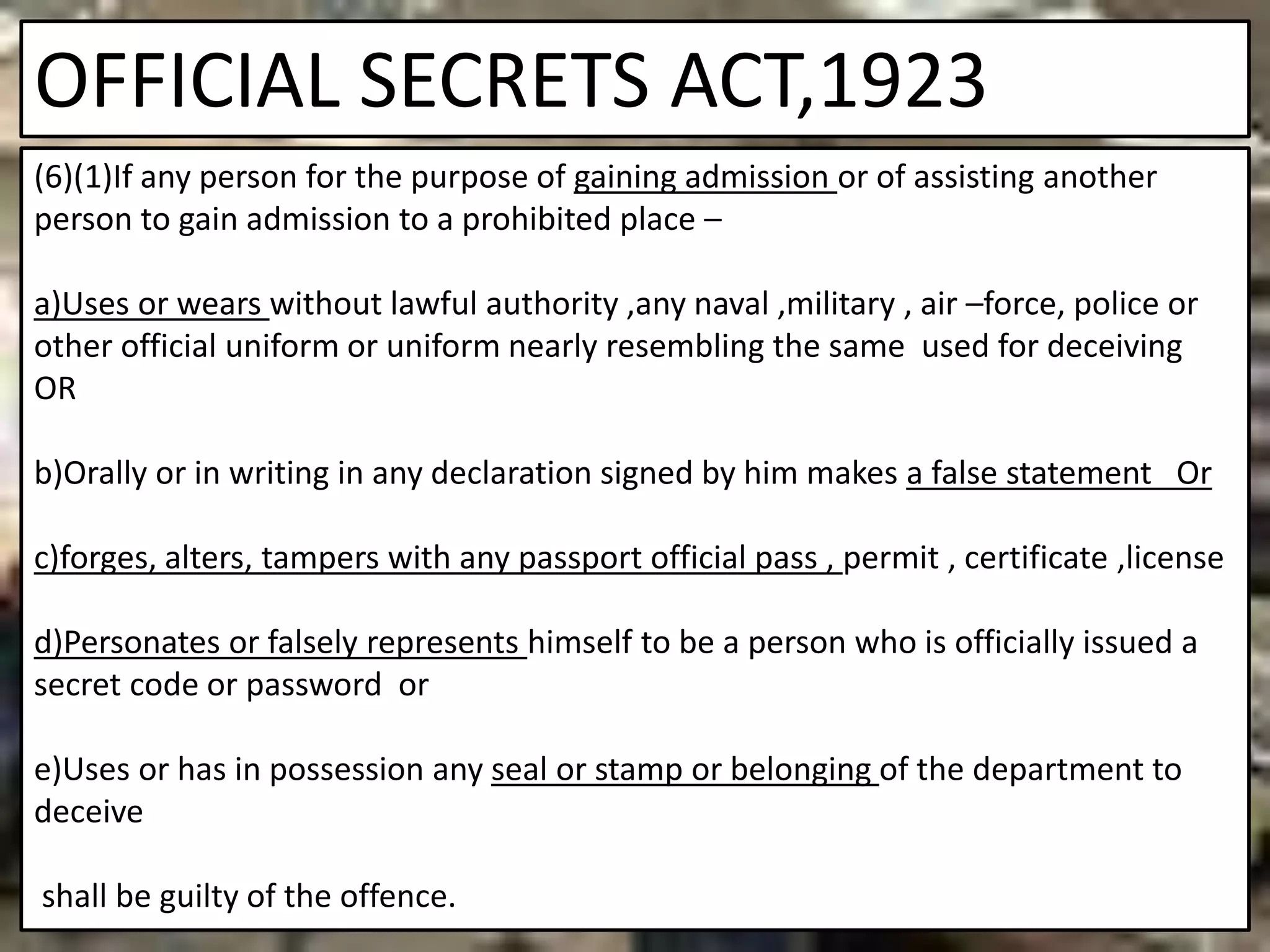 OFFICIAL SECRETS ACT,1923
(6)(1)If any person for the purpose of gaining admission or of assisting another
person to gain admission to a prohibited place –
a)Uses or wears without lawful authority ,any naval ,military , air –force, police or
other official uniform or uniform nearly resembling the same used for deceiving
OR
b)Orally or in writing in any declaration signed by him makes a false statement Or
c)forges, alters, tampers with any passport official pass , permit , certificate ,license
d)Personates or falsely represents himself to be a person who is officially issued a
secret code or password or
e)Uses or has in possession any seal or stamp or belonging of the department to
deceive
shall be guilty of the offence.
 