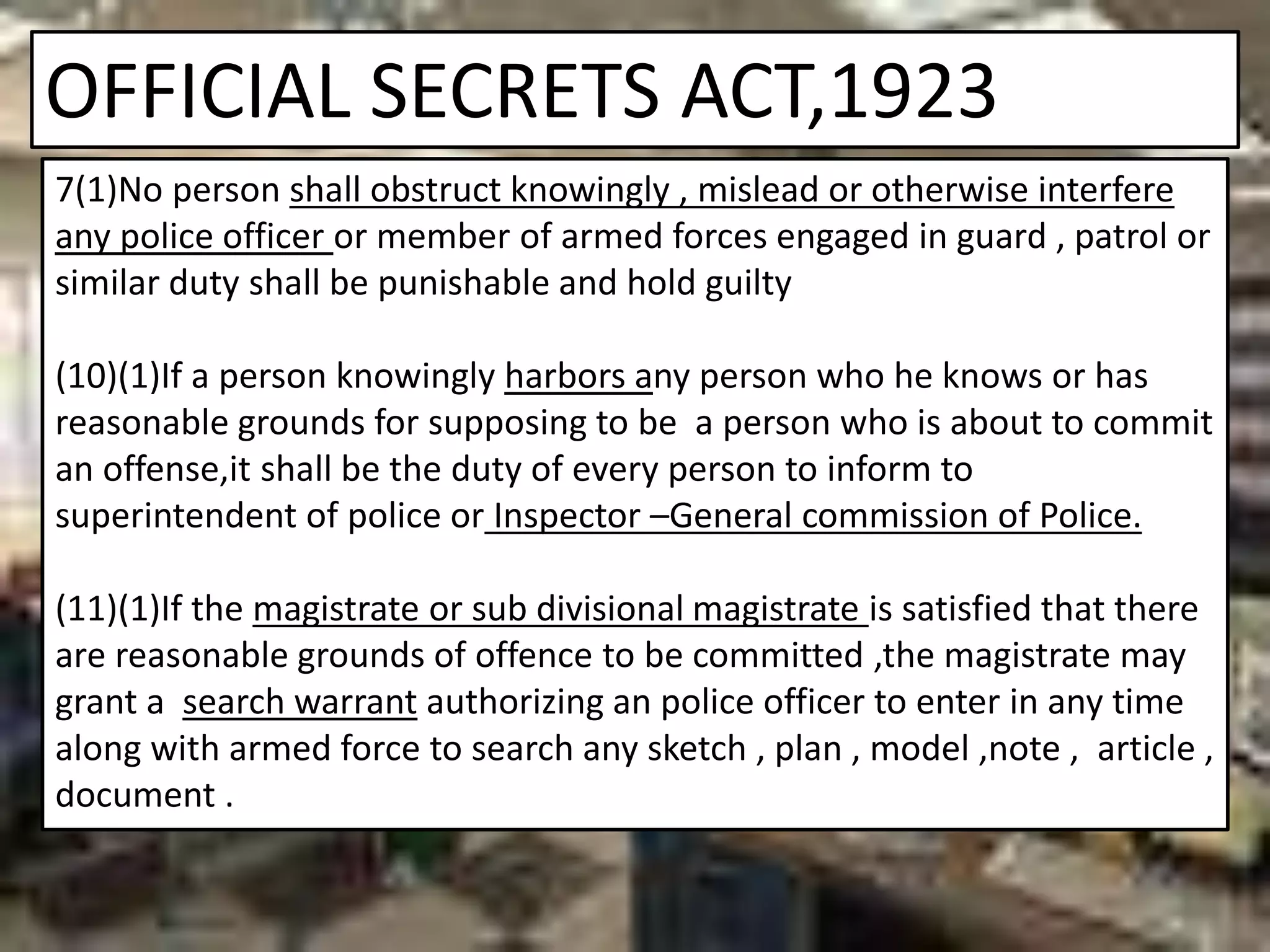 OFFICIAL SECRETS ACT,1923
7(1)No person shall obstruct knowingly , mislead or otherwise interfere
any police officer or member of armed forces engaged in guard , patrol or
similar duty shall be punishable and hold guilty
(10)(1)If a person knowingly harbors any person who he knows or has
reasonable grounds for supposing to be a person who is about to commit
an offense,it shall be the duty of every person to inform to
superintendent of police or Inspector –General commission of Police.
(11)(1)If the magistrate or sub divisional magistrate is satisfied that there
are reasonable grounds of offence to be committed ,the magistrate may
grant a search warrant authorizing an police officer to enter in any time
along with armed force to search any sketch , plan , model ,note , article ,
document .
 