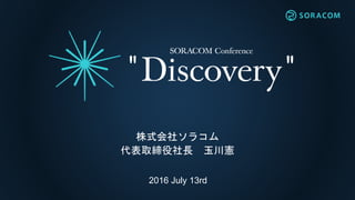 2016 July 13rd
基調講演
Discovery 〜IoTの最先端を探しに〜
株式会社ソラコム
代表取締役社長 玉川憲
 
