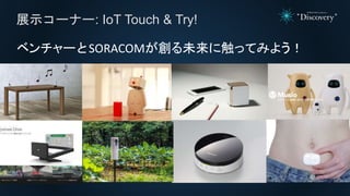 展示コーナー: IoT Touch & Try!
ベンチャーとSORACOMが創る未来に触ってみよう！
 