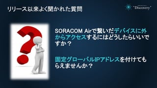 SORACOM Airで繋いだデバイスに外
からアクセスするにはどうしたらいいで
すか？
固定グローバルIPアドレスを付けても
らえませんか？
リリース以来よく聞かれた質問
 