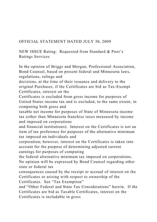 OFFICIAL STATEMENT DATED JULY 30, 2009
NEW ISSUE Rating: Requested from Standard & Poor’s
Ratings Services
In the opinion of Briggs and Morgan, Professional Association,
Bond Counsel, based on present federal and Minnesota laws,
regulations, rulings and
decisions, at the time of their issuance and delivery to the
original Purchaser, if the Certificates are bid as Tax-Exempt
Certificates, interest on the
Certificates is excluded from gross income for purposes of
United States income tax and is excluded, to the same extent, in
computing both gross and
taxable net income for purposes of State of Minnesota income
tax (other than Minnesota franchise taxes measured by income
and imposed on corporations
and financial institutions). Interest on the Certificates is not an
item of tax preference for purposes of the alternative minimum
tax imposed on individuals and
corporation; however, interest on the Certificates is taken into
account for the purpose of determining adjusted current
earnings for purposes of computing
the federal alternative minimum tax imposed on corporations.
No opinion will be expressed by Bond Counsel regarding other
state or federal tax
consequences caused by the receipt or accrual of interest on the
Certificates or arising with respect to ownership of the
Certificates. See “Tax Exemption”
and “Other Federal and State Tax Considerations” herein. If the
Certificates are bid as Taxable Certificates, interest on the
Certificates is includable in gross
 