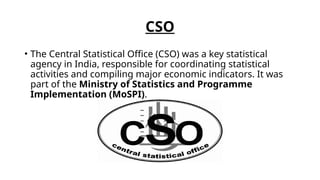 CSO
• The Central Statistical Office (CSO) was a key statistical
agency in India, responsible for coordinating statistical
activities and compiling major economic indicators. It was
part of the Ministry of Statistics and Programme
Implementation (MoSPI).
 