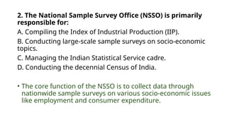 2. The National Sample Survey Office (NSSO) is primarily
responsible for:
A. Compiling the Index of Industrial Production (IIP).
B. Conducting large-scale sample surveys on socio-economic
topics.
C. Managing the Indian Statistical Service cadre.
D. Conducting the decennial Census of India.
• The core function of the NSSO is to collect data through
nationwide sample surveys on various socio-economic issues
like employment and consumer expenditure.
 