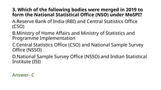 3. Which of the following bodies were merged in 2019 to
form the National Statistical Office (NSO) under MoSPI?
A.Reserve Bank of India (RBI) and Central Statistics Office
(CSO)
B.Ministry of Home Affairs and Ministry of Statistics and
Programme Implementation
C.Central Statistics Office (CSO) and National Sample Survey
Office (NSSO)
D.National Sample Survey Office (NSSO) and Indian Statistical
Institute (ISI)
Answer- C
 