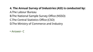 4. The Annual Survey of Industries (ASI) is conducted by:
A.The Labour Bureau
B.The National Sample Survey Office (NSSO)
C.The Central Statistics Office (CSO)
D.The Ministry of Commerce and Industry
• Answer- C
 