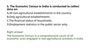 5. The Economic Census in India is conducted to collect
data on:
A.All non-agricultural establishments in the country.
B.Only agricultural establishments.
C.The financial status of households.
D.Employment statistics in the public sector only.
Right answer
The Economic Census is a comprehensive count of all
economic units engaged in non-agricultural activities in India.
 