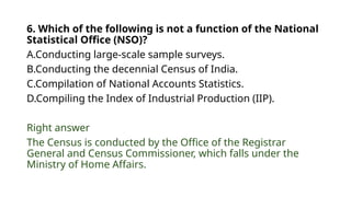 6. Which of the following is not a function of the National
Statistical Office (NSO)?
A.Conducting large-scale sample surveys.
B.Conducting the decennial Census of India.
C.Compilation of National Accounts Statistics.
D.Compiling the Index of Industrial Production (IIP).
Right answer
The Census is conducted by the Office of the Registrar
General and Census Commissioner, which falls under the
Ministry of Home Affairs.
 