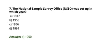 7. The National Sample Survey Office (NSSO) was set up in
which year?
a) 1947
b) 1950
c) 1956
d) 1961
Answer: b) 1950
 