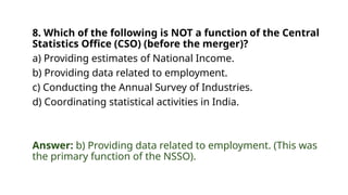 8. Which of the following is NOT a function of the Central
Statistics Office (CSO) (before the merger)?
a) Providing estimates of National Income.
b) Providing data related to employment.
c) Conducting the Annual Survey of Industries.
d) Coordinating statistical activities in India.
Answer: b) Providing data related to employment. (This was
the primary function of the NSSO).
 