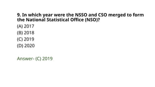 9. In which year were the NSSO and CSO merged to form
the National Statistical Office (NSO)?
(A) 2017
(B) 2018
(C) 2019
(D) 2020
Answer- (C) 2019
 
