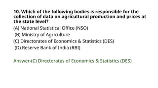 10. Which of the following bodies is responsible for the
collection of data on agricultural production and prices at
the state level?
(A) National Statistical Office (NSO)
(B) Ministry of Agriculture
(C) Directorates of Economics & Statistics (DES)
(D) Reserve Bank of India (RBI)
Answer-(C) Directorates of Economics & Statistics (DES)
 