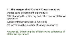 11. The merger of NSSO and CSO was aimed at:
(A) Reducing government expenditure
(B) Enhancing the efficiency and coherence of statistical
operations
(C) Decentralizing statistical functions
(D) Increasing the number of surveys conducted
Answer- (B) Enhancing the efficiency and coherence of
statistical operations
 