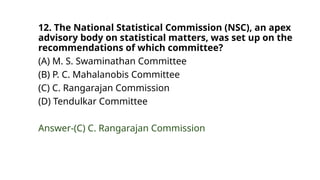 12. The National Statistical Commission (NSC), an apex
advisory body on statistical matters, was set up on the
recommendations of which committee?
(A) M. S. Swaminathan Committee
(B) P. C. Mahalanobis Committee
(C) C. Rangarajan Commission
(D) Tendulkar Committee
Answer-(C) C. Rangarajan Commission
 