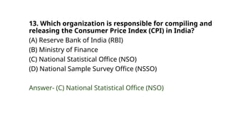 13. Which organization is responsible for compiling and
releasing the Consumer Price Index (CPI) in India?
(A) Reserve Bank of India (RBI)
(B) Ministry of Finance
(C) National Statistical Office (NSO)
(D) National Sample Survey Office (NSSO)
Answer- (C) National Statistical Office (NSO)
 