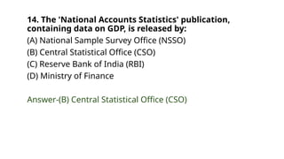 14. The 'National Accounts Statistics' publication,
containing data on GDP, is released by:
(A) National Sample Survey Office (NSSO)
(B) Central Statistical Office (CSO)
(C) Reserve Bank of India (RBI)
(D) Ministry of Finance
Answer-(B) Central Statistical Office (CSO)
 