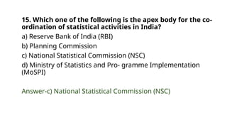 15. Which one of the following is the apex body for the co-
ordination of statistical activities in India?
a) Reserve Bank of India (RBI)
b) Planning Commission
c) National Statistical Commission (NSC)
d) Ministry of Statistics and Pro- gramme Implementation
(MoSPI)
Answer-c) National Statistical Commission (NSC)
 