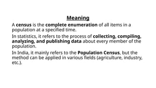 Meaning
A census is the complete enumeration of all items in a
population at a specified time.
In statistics, it refers to the process of collecting, compiling,
analyzing, and publishing data about every member of the
population.
In India, it mainly refers to the Population Census, but the
method can be applied in various fields (agriculture, industry,
etc.).
 